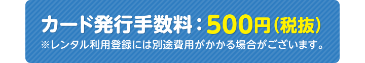 カード発行手数料：500円（税抜） ※レンタル利用登録には別途費用がかかる場合がございます。