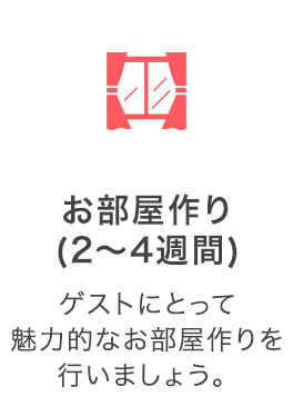 お部屋作り（2～4週間）：ゲストにとって魅力的なお部屋作りを行いましょう。