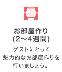 お部屋作り（2～4週間）：ゲストにとって魅力的なお部屋作りを行いましょう。
