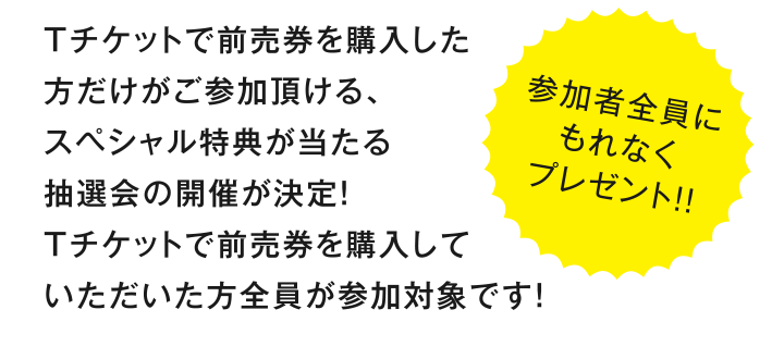Tチケットで前売券を購入した方だけがご参加頂ける、スペシャル特典が当たる抽選会の開催が決定！Tチケットで前売券を購入していただいた方全員が参加対象です！［参加者全員にもれなくプレゼント!!］