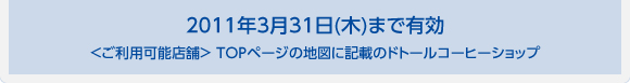 2011年3月31日(木)まで有効 ＜ご利用可能店舗＞ TOPページの地図に記載のドトールコーヒーショップ