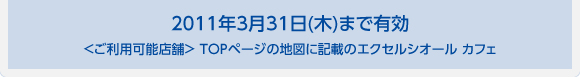 2011年3月31日(木)まで有効 ＜ご利用可能店舗＞ TOPページの地図に記載のエクセルシオール カフェ