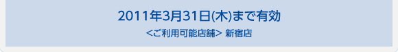 2011年3月31日(木)まで有効＜ご利用可能店舗＞ 西新宿店、新宿スターホテル店、新宿西口店、歌舞伎町店