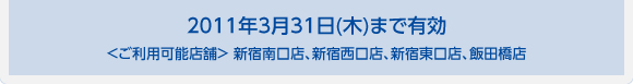 2011年3月31日(木)まで有効 ＜ご利用可能店舗＞ 新宿南口店、新宿西口店、新宿東口店、飯田橋店