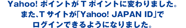 Yahoo! ポイントがTポイントに変わりました。また、Tサイトが「Yahoo! JAPAN ID」でログインできるようになりました。