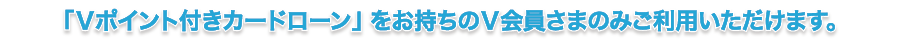 「Ｖポイント付きカードローン」をお持ちのＶ会員さまのみご利用いただけます。