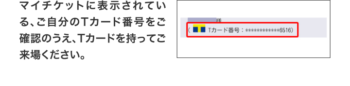 マイチケットに表示されている、ご自分のTカード番号をご確認のうえ、Tカードを持ってご来場ください。