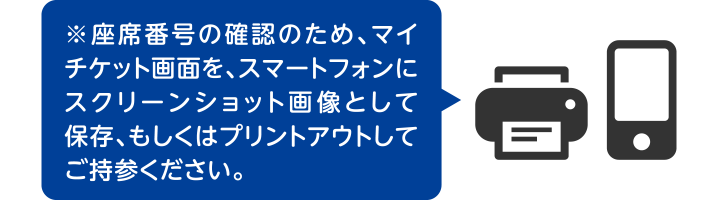 ※座席番号の確認のため、マイチケット画面を、スマートフォンにスクリーンショット画像として保存、もしくはプリントアウトしてご持参ください。