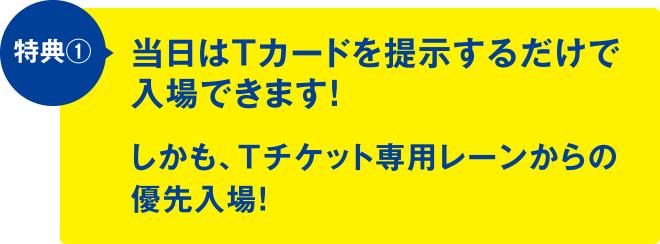 特典①当日はTカードを提示するだけで入場できます！しかも、Tチケット専用レーンからの優先入場！