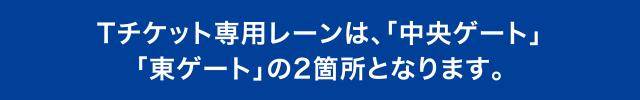Tチケット専用レーンは、「中央ゲート」「東ゲート」の2箇所となります。