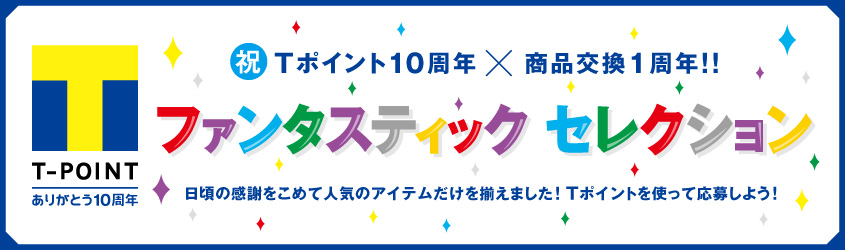 祝Tポイント10周年×商品交換1周年!!! ファンタスティック セレクション 日頃の感謝をこめて人気のアイテムだけを揃えました! Tポイントを使って応募しよう!