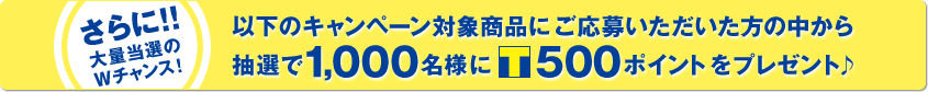 さらに!!大量当選のWチャンス！以下のキャンペーン対象商品にご応募いただいた方の中から抽選で1,000名様に[T]500ポイントプレゼント！