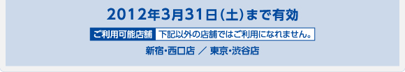 2012年3月31日（土）まで有効 新宿・西口店 ／ 東京・渋谷店