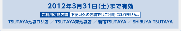 2012年3月31日（土）まで有効 TSUTAYA池袋ロサ店 ／ TSUTAYA東池袋店 ／ 新宿TSUTAYA ／ SHIBUYA TSUTAYA